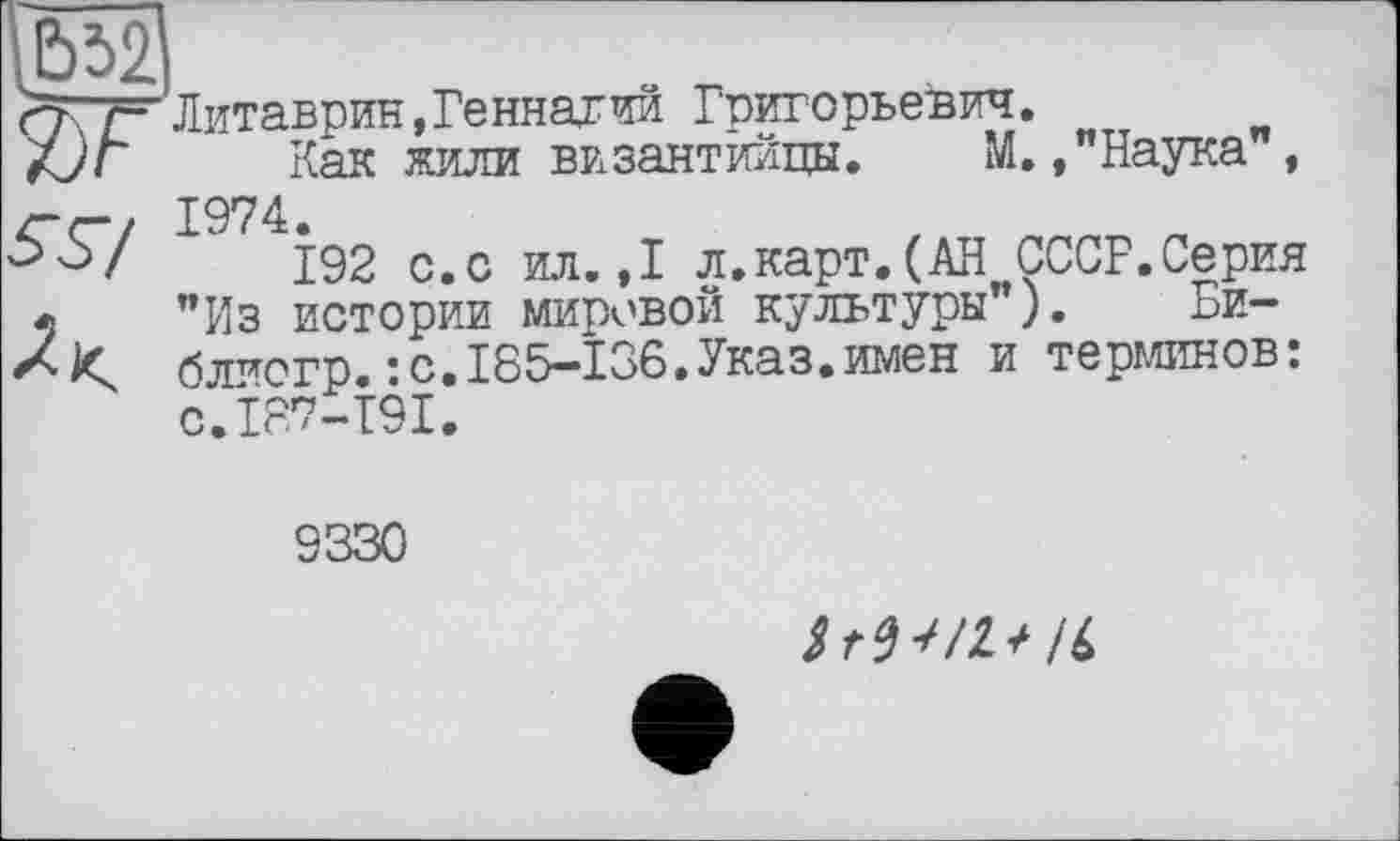 ﻿1Ь52' яг
Литаврин,Геннагий Григорьевич.
Как жили византийцы. М.»"Наука", 1974.
192 с.с ил.,1 л.карт.(АН СССР.Серия "Из истории мировой культуры"). Би-блиогр.:с.185-136.Указ.имен и терминов: с.187-191.
9330
